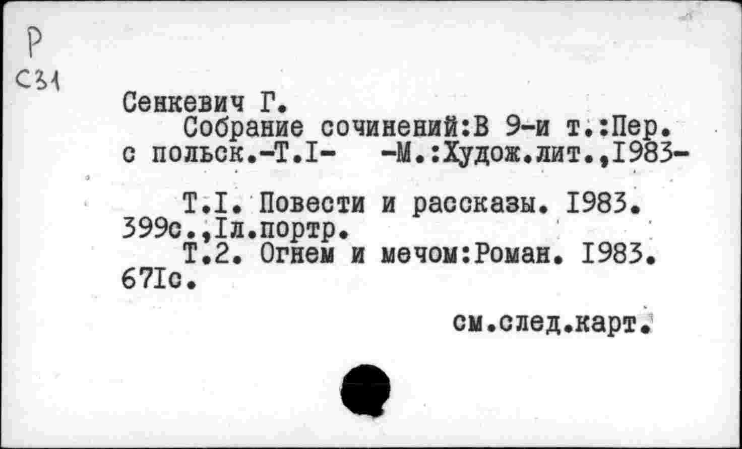 ﻿р см
Сенкевич Г.
Собрание сочинений:В 9-и т.:Пер. с польск.-T.I-	—М.:Худож.лит.,1983-
T.I. Повести и рассказы. 1983.
399с.,1л.портр.
Т.2. Огнем и мечом:Роман. 1983. 671о.
см.след.карт.